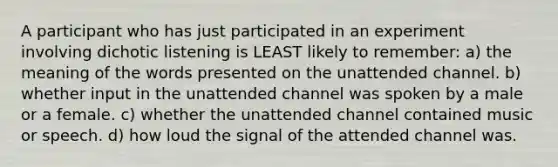 A participant who has just participated in an experiment involving dichotic listening is LEAST likely to remember: a) the meaning of the words presented on the unattended channel. b) whether input in the unattended channel was spoken by a male or a female. c) whether the unattended channel contained music or speech. d) how loud the signal of the attended channel was.