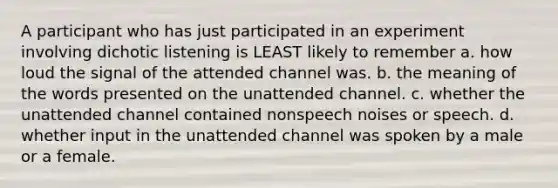 A participant who has just participated in an experiment involving dichotic listening is LEAST likely to remember a. how loud the signal of the attended channel was. b. the meaning of the words presented on the unattended channel. c. whether the unattended channel contained nonspeech noises or speech. d. whether input in the unattended channel was spoken by a male or a female.