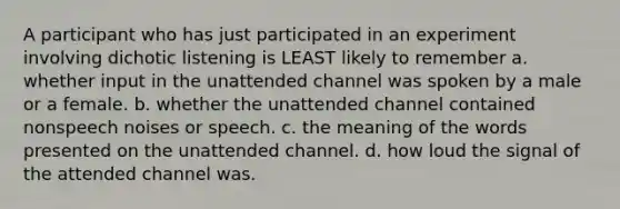 A participant who has just participated in an experiment involving dichotic listening is LEAST likely to remember a. whether input in the unattended channel was spoken by a male or a female. b. whether the unattended channel contained nonspeech noises or speech. c. the meaning of the words presented on the unattended channel. d. how loud the signal of the attended channel was.