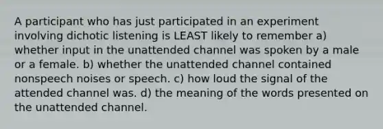 A participant who has just participated in an experiment involving dichotic listening is LEAST likely to remember a) whether input in the unattended channel was spoken by a male or a female. b) whether the unattended channel contained nonspeech noises or speech. c) how loud the signal of the attended channel was. d) the meaning of the words presented on the unattended channel.