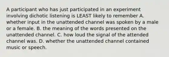 A participant who has just participated in an experiment involving dichotic listening is LEAST likely to remember A. whether input in the unattended channel was spoken by a male or a female. B. the meaning of the words presented on the unattended channel. C. how loud the signal of the attended channel was. D. whether the unattended channel contained music or speech.