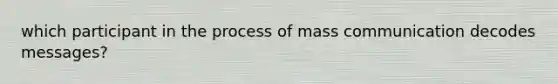 which participant in the process of mass communication decodes messages?