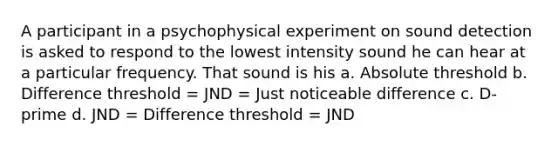 A participant in a psychophysical experiment on sound detection is asked to respond to the lowest intensity sound he can hear at a particular frequency. That sound is his a. Absolute threshold b. Difference threshold = JND = Just noticeable difference c. D-prime d. JND = Difference threshold = JND