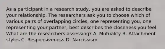 As a participant in a research study, you are asked to describe your relationship. The researchers ask you to choose which of various pairs of overlapping circles, one representing you, one representing your partner, best describes the closeness you feel. What are the researchers assessing? A. Mutuality B. Attachment styles C. Responsiveness D. Narcissism