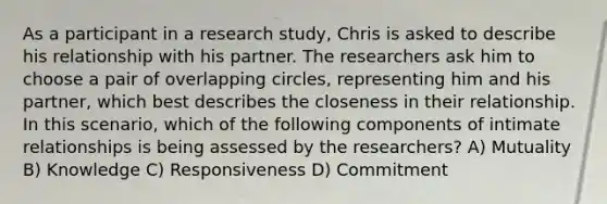 As a participant in a research study, Chris is asked to describe his relationship with his partner. The researchers ask him to choose a pair of overlapping circles, representing him and his partner, which best describes the closeness in their relationship. In this scenario, which of the following components of intimate relationships is being assessed by the researchers? A) Mutuality B) Knowledge C) Responsiveness D) Commitment