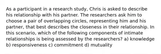 As a participant in a research study, Chris is asked to describe his relationship with his partner. The researchers ask him to choose a pair of overlapping circles, representing him and his partner, that best describes the closeness in their relationship. In this scenario, which of the following components of intimate relationships is being assessed by the researchers? a) knowledge b) responsiveness c) commitment d) mutuality