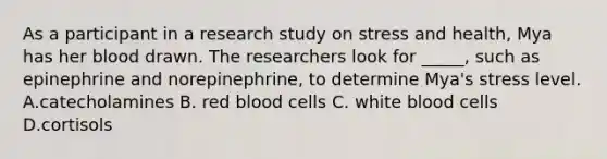 As a participant in a research study on stress and health, Mya has her blood drawn. The researchers look for _____, such as epinephrine and norepinephrine, to determine Mya's stress level. A.catecholamines B. red blood cells C. white blood cells D.cortisols