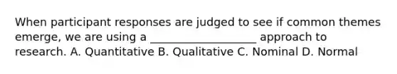 When participant responses are judged to see if common themes emerge, we are using a ___________________ approach to research. A. Quantitative B. Qualitative C. Nominal D. Normal