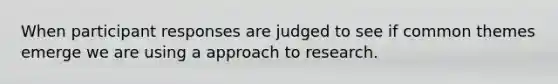 When participant responses are judged to see if common themes emerge we are using a approach to research.