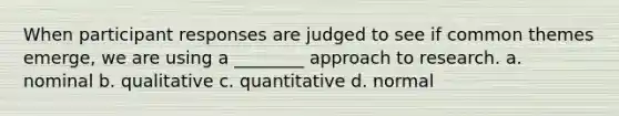 When participant responses are judged to see if common themes emerge, we are using a ________ approach to research. a. nominal b. qualitative c. quantitative d. normal