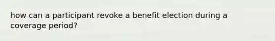 how can a participant revoke a benefit election during a coverage period?