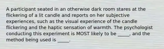 A participant seated in an otherwise dark room stares at the flickering of a lit candle and reports on her subjective experiences, such as the visual experience of the candle flickering and the haptic sensation of warmth. The psychologist conducting this experiment is MOST likely to be _____, and the method being used is _____.