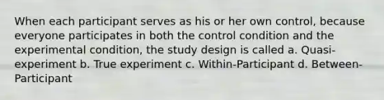 When each participant serves as his or her own control, because everyone participates in both the control condition and the experimental condition, the study design is called a. Quasi-experiment b. True experiment c. Within-Participant d. Between-Participant