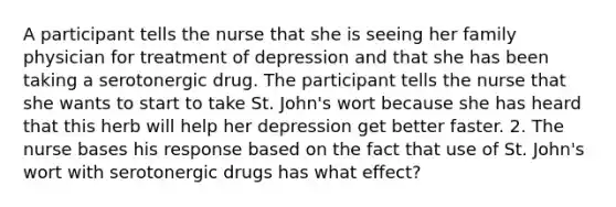 A participant tells the nurse that she is seeing her family physician for treatment of depression and that she has been taking a serotonergic drug. The participant tells the nurse that she wants to start to take St. John's wort because she has heard that this herb will help her depression get better faster. 2. The nurse bases his response based on the fact that use of St. John's wort with serotonergic drugs has what effect?