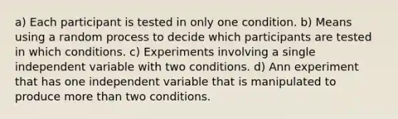 a) Each participant is tested in only one condition. b) Means using a random process to decide which participants are tested in which conditions. c) Experiments involving a single independent variable with two conditions. d) Ann experiment that has one independent variable that is manipulated to produce more than two conditions.