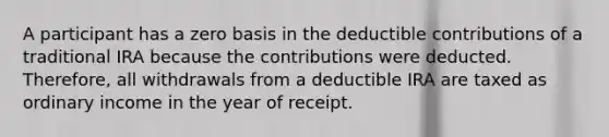 A participant has a zero basis in the deductible contributions of a traditional IRA because the contributions were deducted. Therefore, all withdrawals from a deductible IRA are taxed as ordinary income in the year of receipt.