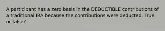 A participant has a zero basis in the DEDUCTIBLE contributions of a traditional IRA because the contributions were deducted. True or false?