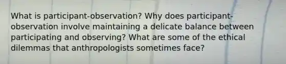 What is participant-observation? Why does participant-observation involve maintaining a delicate balance between participating and observing? What are some of the ethical dilemmas that anthropologists sometimes face?