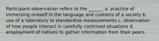 Participant-observation refers to the ______. a. practice of immersing oneself in the language and customs of a society b. use of a laboratory to standardize measurements c. observation of how people interact in carefully contrived situations d. employment of natives to gather information from their peers