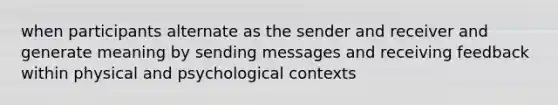 when participants alternate as the sender and receiver and generate meaning by sending messages and receiving feedback within physical and psychological contexts