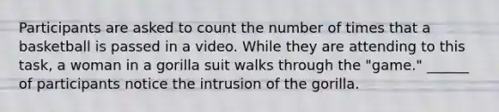 Participants are asked to count the number of times that a basketball is passed in a video. While they are attending to this task, a woman in a gorilla suit walks through the "game." ______ of participants notice the intrusion of the gorilla.