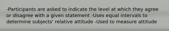 -Participants are asked to indicate the level at which they agree or disagree with a given statement -Uses equal intervals to determine subjects' relative attitude -Used to measure attitude