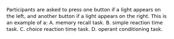 Participants are asked to press one button if a light appears on the left, and another button if a light appears on the right. This is an example of a: A. memory recall task. B. simple reaction time task. C. choice reaction time task. D. operant conditioning task.