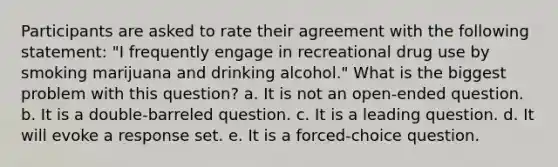 Participants are asked to rate their agreement with the following statement: "I frequently engage in recreational drug use by smoking marijuana and drinking alcohol." What is the biggest problem with this question? a. It is not an open-ended question. b. It is a double-barreled question. c. It is a leading question. d. It will evoke a response set. e. It is a forced-choice question.