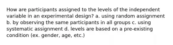 How are participants assigned to the levels of the independent variable in an experimental design? a. using random assignment b. by observing the same participants in all groups c. using systematic assignment d. levels are based on a pre-existing condition (ex. gender, age, etc.)