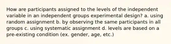 How are participants assigned to the levels of the independent variable in an independent groups experimental design? a. using random assignment b. by observing the same participants in all groups c. using systematic assignment d. levels are based on a pre-existing condition (ex. gender, age, etc.)