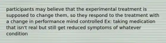 participants may believe that the experimental treatment is supposed to change them, so they respond to the treatment with a change in performance mind controlled Ex: taking medication that isn't real but still get reduced symptoms of whatever condition