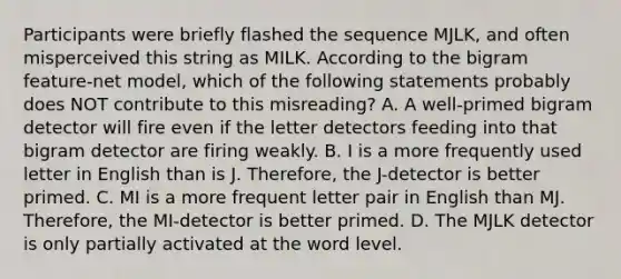 Participants were briefly flashed the sequence MJLK, and often misperceived this string as MILK. According to the bigram feature-net model, which of the following statements probably does NOT contribute to this misreading? A. A well-primed bigram detector will fire even if the letter detectors feeding into that bigram detector are firing weakly. B. I is a more frequently used letter in English than is J. Therefore, the J-detector is better primed. C. MI is a more frequent letter pair in English than MJ. Therefore, the MI-detector is better primed. D. The MJLK detector is only partially activated at the word level.