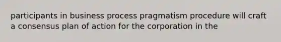 participants in business process pragmatism procedure will craft a consensus plan of action for the corporation in the