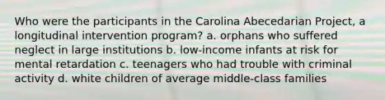 Who were the participants in the Carolina Abecedarian Project, a longitudinal intervention program? a. orphans who suffered neglect in large institutions b. low-income infants at risk for mental retardation c. teenagers who had trouble with criminal activity d. white children of average middle-class families