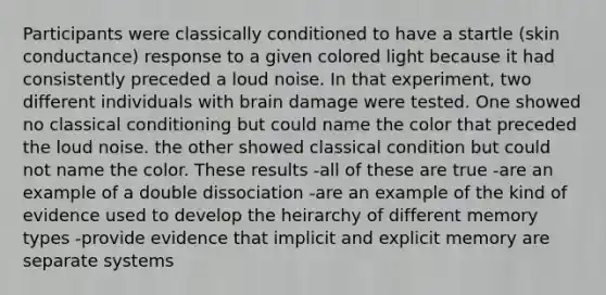 Participants were classically conditioned to have a startle (skin conductance) response to a given colored light because it had consistently preceded a loud noise. In that experiment, two different individuals with brain damage were tested. One showed no classical conditioning but could name the color that preceded the loud noise. the other showed classical condition but could not name the color. These results -all of these are true -are an example of a double dissociation -are an example of the kind of evidence used to develop the heirarchy of different memory types -provide evidence that implicit and explicit memory are separate systems