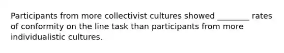 Participants from more collectivist cultures showed ________ rates of conformity on the line task than participants from more individualistic cultures.