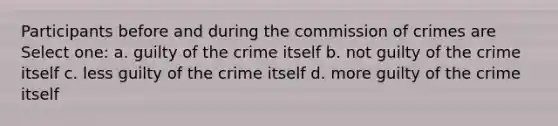 Participants before and during the commission of crimes are​ Select one: a. guilty of the crime itself b. not guilty of the crime itself c. less guilty of the crime itself d. more guilty of the crime itself