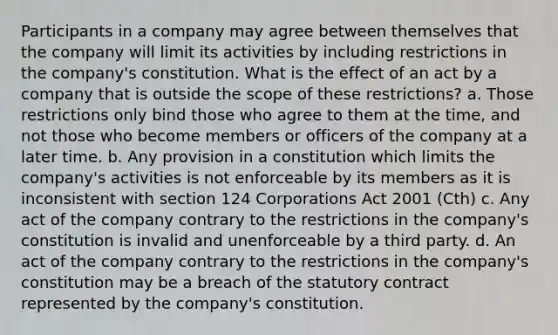 Participants in a company may agree between themselves that the company will limit its activities by including restrictions in the company's constitution. What is the effect of an act by a company that is outside the scope of these restrictions? a. Those restrictions only bind those who agree to them at the time, and not those who become members or officers of the company at a later time. b. Any provision in a constitution which limits the company's activities is not enforceable by its members as it is inconsistent with section 124 Corporations Act 2001 (Cth) c. Any act of the company contrary to the restrictions in the company's constitution is invalid and unenforceable by a third party. d. An act of the company contrary to the restrictions in the company's constitution may be a breach of the statutory contract represented by the company's constitution.