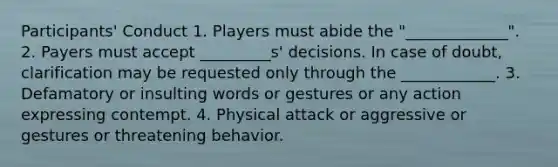 Participants' Conduct 1. Players must abide the "_____________". 2. Payers must accept _________s' decisions. In case of doubt, clarification may be requested only through the ____________. 3. Defamatory or insulting words or gestures or any action expressing contempt. 4. Physical attack or aggressive or gestures or threatening behavior.