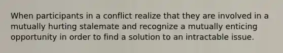 When participants in a conflict realize that they are involved in a mutually hurting stalemate and recognize a mutually enticing opportunity in order to find a solution to an intractable issue.