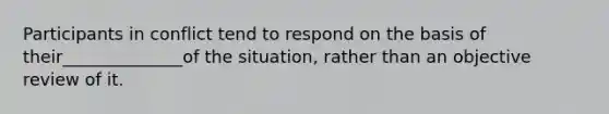 Participants in conflict tend to respond on the basis of their______________of the situation, rather than an objective review of it.