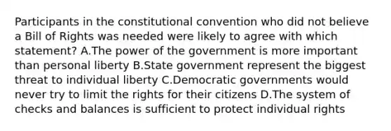 Participants in <a href='https://www.questionai.com/knowledge/knd5xy61DJ-the-constitutional-convention' class='anchor-knowledge'>the constitutional convention</a> who did not believe a Bill of Rights was needed were likely to agree with which statement? A.The power of the government is more important than personal liberty B.State government represent the biggest threat to individual liberty C.Democratic governments would never try to limit the rights for their citizens D.The system of checks and balances is sufficient to protect individual rights