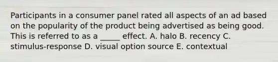 Participants in a consumer panel rated all aspects of an ad based on the popularity of the product being advertised as being good. This is referred to as a _____ effect. A. halo B. recency C. stimulus-response D. visual option source E. contextual