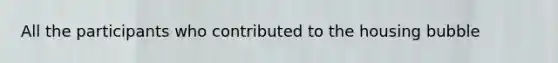 All the participants who contributed to the housing bubble