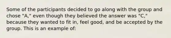 Some of the participants decided to go along with the group and chose "A," even though they believed the answer was "C," because they wanted to fit in, feel good, and be accepted by the group. This is an example of: