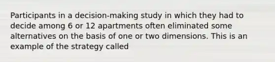 Participants in a decision-making study in which they had to decide among 6 or 12 apartments often eliminated some alternatives on the basis of one or two dimensions. This is an example of the strategy called