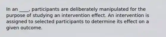 In an ____, participants are deliberately manipulated for the purpose of studying an intervention effect. An intervention is assigned to selected participants to determine its effect on a given outcome.