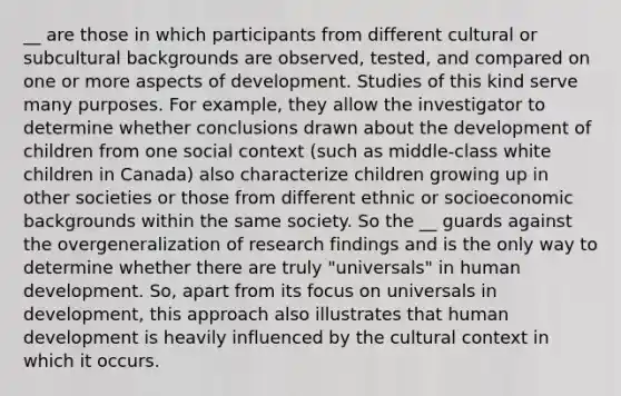 __ are those in which participants from different cultural or subcultural backgrounds are observed, tested, and compared on one or more aspects of development. Studies of this kind serve many purposes. For example, they allow the investigator to determine whether conclusions drawn about the development of children from one social context (such as middle-class white children in Canada) also characterize children growing up in other societies or those from different ethnic or socioeconomic backgrounds within the same society. So the __ guards against the overgeneralization of research findings and is the only way to determine whether there are truly "universals" in human development. So, apart from its focus on universals in development, this approach also illustrates that human development is heavily influenced by the cultural context in which it occurs.