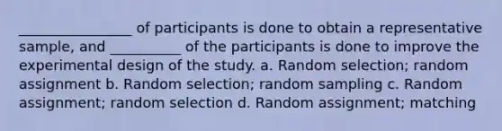 ________________ of participants is done to obtain a representative sample, and __________ of the participants is done to improve the experimental design of the study. a. Random selection; random assignment b. Random selection; random sampling c. Random assignment; random selection d. Random assignment; matching