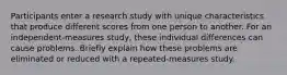 Participants enter a research study with unique characteristics that produce different scores from one person to another. For an independent-measures study, these individual differences can cause problems. Briefly explain how these problems are eliminated or reduced with a repeated-measures study.